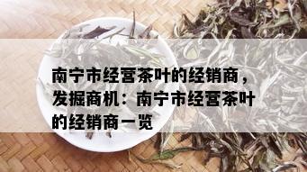 南宁市经营茶叶的经销商，发掘商机：南宁市经营茶叶的经销商一览