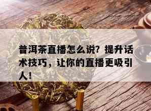 普洱茶直播怎么说？提升话术技巧，让你的直播更吸引人！