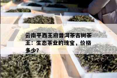 云南平西王府普洱茶古树茶王：生态茶业的瑰宝，价格多少？