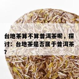 台地茶算不算普洱茶呢，探讨：台地茶是否属于普洱茶？