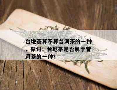 台地茶算不算普洱茶的一种，探讨：台地茶是否属于普洱茶的一种？