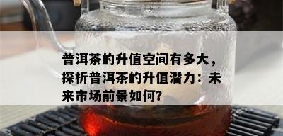 普洱茶的升值空间有多大，探析普洱茶的升值潜力：未来市场前景如何？