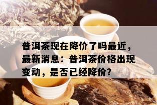 普洱茶现在降价了吗最近，最新消息：普洱茶价格出现变动，是否已经降价？