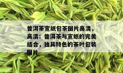 普洱茶宣纸包茶图片高清，高清：普洱茶与宣纸的完美结合，独具特色的茶叶包装图片