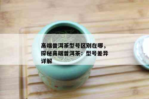 高端普洱茶型号区别在哪，探秘高端普洱茶：型号差异详解