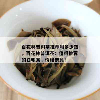 百花林普洱茶推荐吗多少钱，百花林普洱茶：值得推荐的口粮茶，价格亲民！