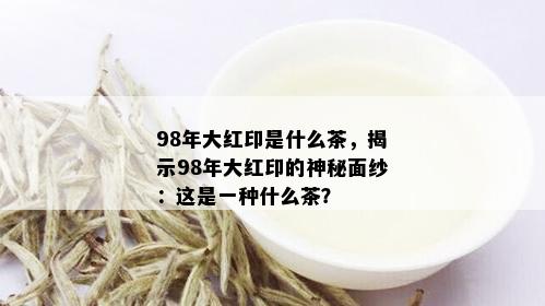 98年大红印是什么茶，揭示98年大红印的神秘面纱：这是一种什么茶？