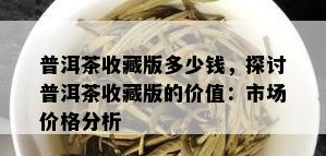 普洱茶收藏版多少钱，探讨普洱茶收藏版的价值：市场价格分析