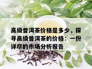 高级普洱茶价格是多少，探寻高级普洱茶的价格：一份详尽的市场分析报告