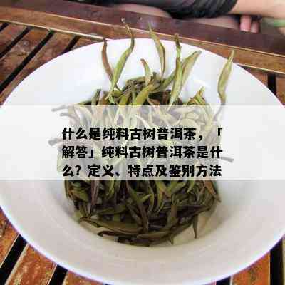 什么是纯料古树普洱茶，「解答」纯料古树普洱茶是什么？定义、特点及鉴别方法