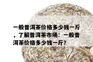 一般普洱茶价格多少钱一斤，了解普洱茶市场：一般普洱茶价格多少钱一斤？