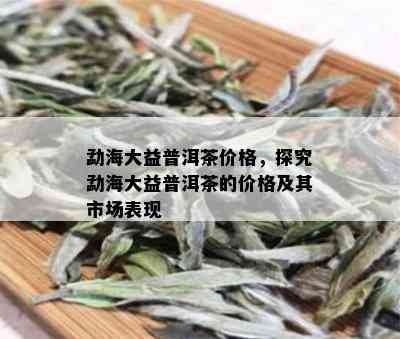 勐海大益普洱茶价格，探究勐海大益普洱茶的价格及其市场表现