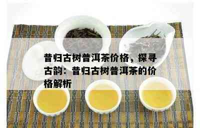 昔归古树普洱茶价格，探寻古韵：昔归古树普洱茶的价格解析