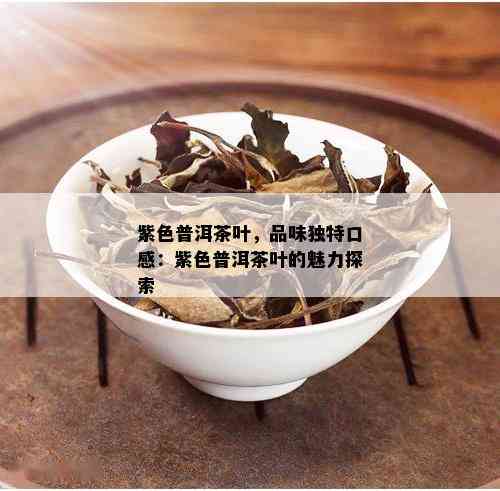 紫色普洱茶叶，品味独特口感：紫色普洱茶叶的魅力探索