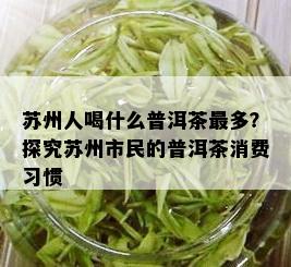 苏州人喝什么普洱茶最多？探究苏州市民的普洱茶消费习惯