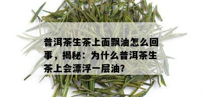 普洱茶生茶上面飘油怎么回事，揭秘：为什么普洱茶生茶上会漂浮一层油？