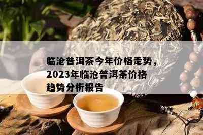 临沧普洱茶今年价格走势，2023年临沧普洱茶价格趋势分析报告