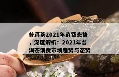 普洱茶2021年消费态势，深度解析：2021年普洱茶消费市场趋势与态势