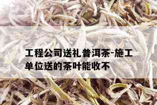 工程公司送礼普洱茶-施工单位送的茶叶能收不