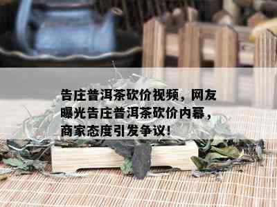 告庄普洱茶砍价视频，网友曝光告庄普洱茶砍价内幕，商家态度引发争议！