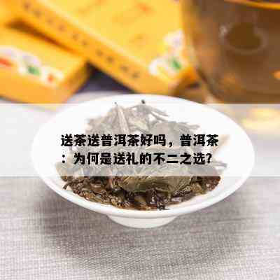 送茶送普洱茶好吗，普洱茶：为何是送礼的不二之选？