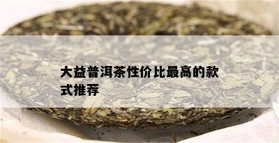 大益普洱茶性价比更高的款式推荐