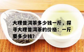 大理普洱茶多少钱一斤，探寻大理普洱茶的价格：一斤要多少钱？