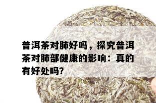 普洱茶对肺好吗，探究普洱茶对肺部健康的影响：真的有好处吗？