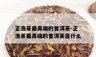 正浩茶更高端的普洱茶-正浩茶更高端的普洱茶是什么