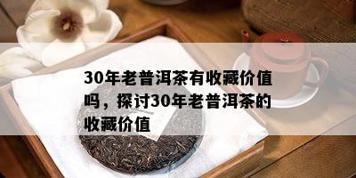 30年老普洱茶有收藏价值吗，探讨30年老普洱茶的收藏价值