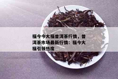 福今今大福普洱茶行情，普洱茶市场最新行情：福今大福引领热度