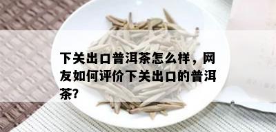 下关出口普洱茶怎么样，网友如何评价下关出口的普洱茶？