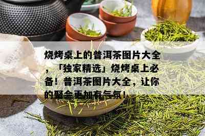 烧烤桌上的普洱茶图片大全，「独家精选」烧烤桌上必备！普洱茶图片大全，让你的聚会更加有气氛！