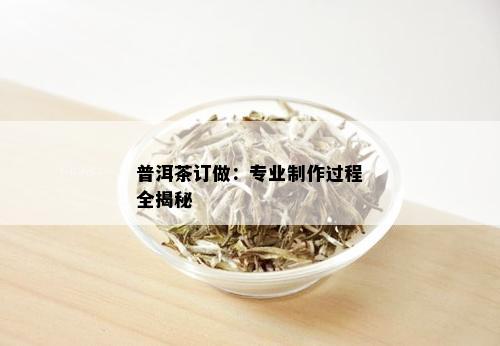 普洱茶订做：专业制作过程全揭秘