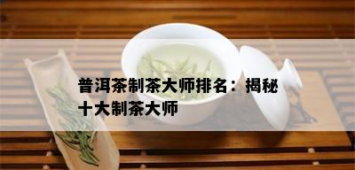 普洱茶制茶大师排名：揭秘十大制茶大师