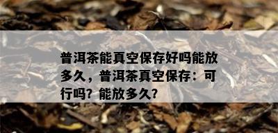 普洱茶能真空保存好吗能放多久，普洱茶真空保存：可行吗？能放多久？