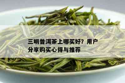 三明普洱茶上哪买好？用户分享购买心得与推荐