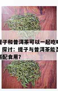 提子和普洱茶可以一起吃吗，探讨：提子与普洱茶能否搭配食用？