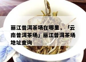 丽江普洱茶场在哪里，「云南普洱茶场」丽江普洱茶场地址查询