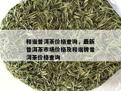 和谐普洱茶价格查询，最新普洱茶市场价格及和谐牌普洱茶价格查询