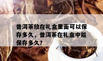 普洱茶放在礼盒里面可以保存多久，普洱茶在礼盒中能保存多久？