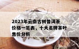 2023年云南古树普洱茶价格一览表，十大名牌茶叶售价分析