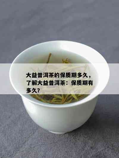 大益普洱茶的保质期多久，了解大益普洱茶：保质期有多久？