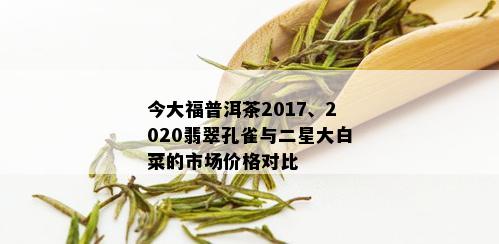 今大福普洱茶2017、2020翡翠孔雀与二星大白菜的市场价格对比