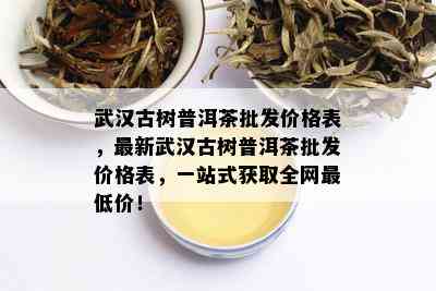 武汉古树普洱茶批发价格表，最新武汉古树普洱茶批发价格表，一站式获取全网更低价！