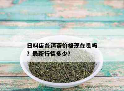 日料店普洱茶价格现在贵吗？最新行情多少？