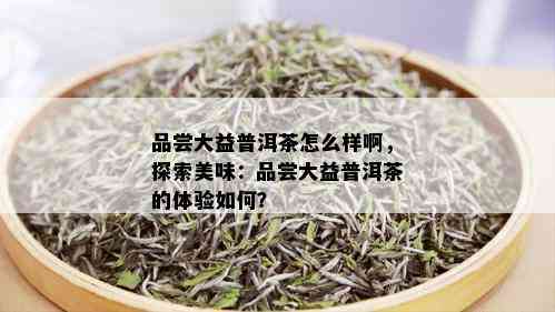 品尝大益普洱茶怎么样啊，探索美味：品尝大益普洱茶的体验如何？