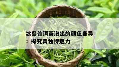 冰岛普洱茶泡出的颜色各异：探究其独特魅力