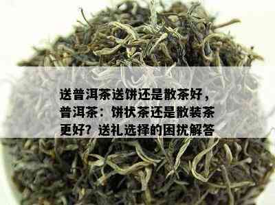 送普洱茶送饼还是散茶好，普洱茶：饼状茶还是散装茶更好？送礼选择的困扰解答