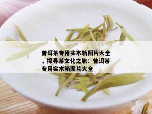 普洱茶专用实木箱图片大全，探寻茶文化之旅：普洱茶专用实木箱图片大全